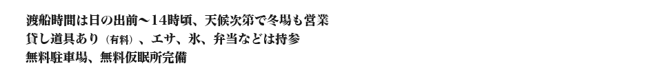 渡船時間は日の出前～14時頃、天候次第で冬場も営業 貸し道具あり（有料）、エサ、氷、弁当などは持参 無料駐車場、無料仮眠所完備