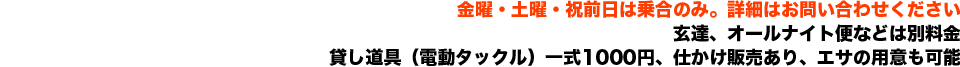 金曜・土曜・祝前日は乗合のみ　玄達、オールナイト便などは別料金　貸し道具（電動タックル）一式1000円、仕かけ販売あり、エサの用意も可能