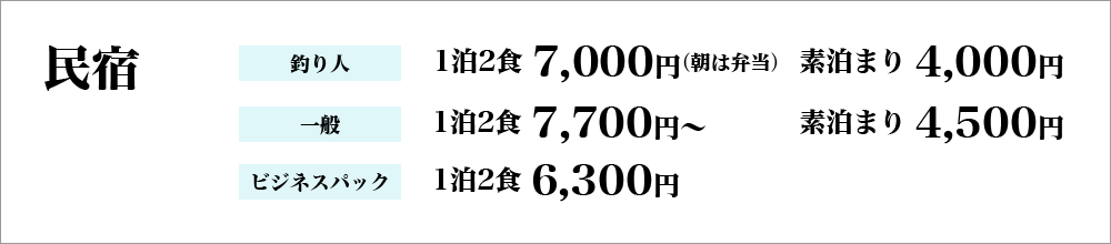 民宿…釣り人：1泊2食7,000円（朝は弁当）、素泊まり4,000円、一般：1泊2食7,700円～、素泊まり4,500円、ビジネスパック：1泊2食6,300円